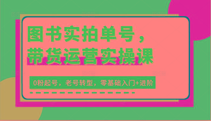 图书实拍单号，带货运营实操课：0粉起号，老号转型，零基础入门+进阶_生财有道创业网-资源-项目-副业-兼职-创业-大叔的库-大叔的库