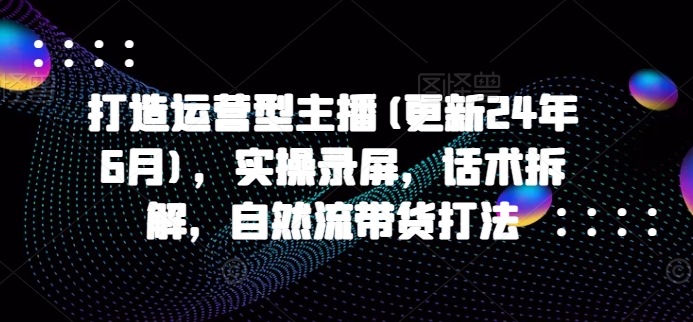 打造运营型主播(更新24年9月)，实操录屏，话术拆解，自然流带货打法——生财有道创业网-资源-项目-副业-兼职-创业-大叔的库-大叔的库