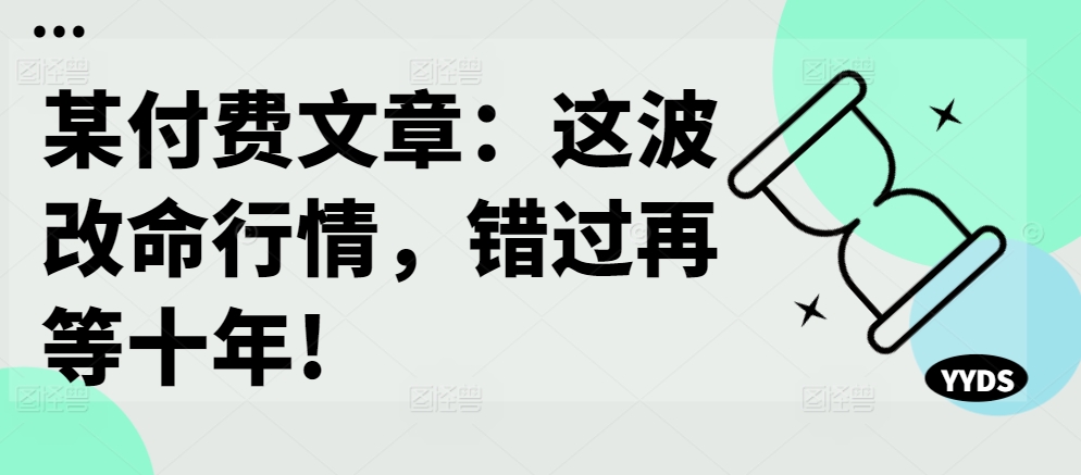 某付费文章：这波改命行情，错过再等十年!——生财有道创业项目网-资源-项目-副业-兼职-创业-大叔的库-大叔的库