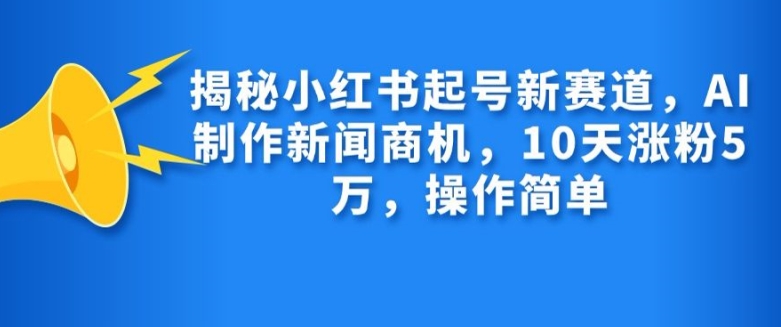 揭秘小红书起号新赛道，AI制作新闻商机，10天涨粉1万，操作简单_生财有道创业网-资源-项目-副业-兼职-创业-大叔的库-大叔的库