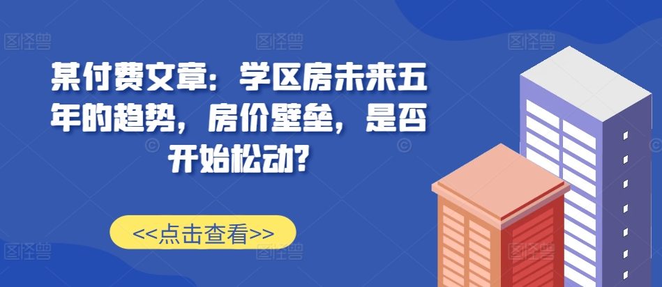某付费文章：学区房未来五年的趋势，房价壁垒，是否开始松动?_生财有道创业网-资源-项目-副业-兼职-创业-大叔的库-大叔的库