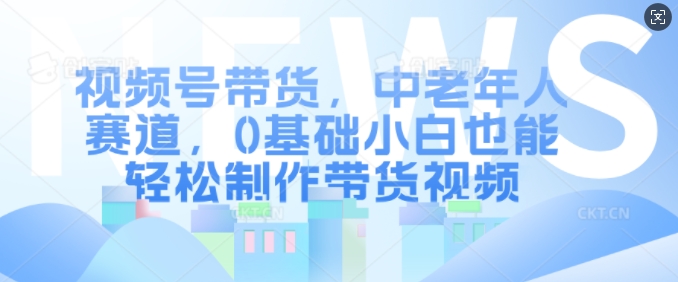 视频号带货，中老年人赛道，0基础小白也能轻松制作带货视频_生财有道创业网-资源-项目-副业-兼职-创业-大叔的库-大叔的库