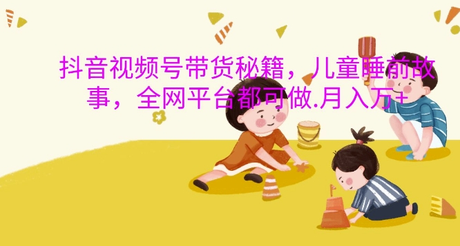 抖音视频号带货秘籍，儿童睡前故事，全网平台都可做，月入过W【揭秘】_生财有道创业网-资源-项目-副业-兼职-创业-大叔的库-大叔的库