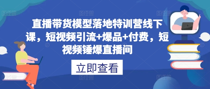 直播带货模型落地特训营线下课，​短视频引流+爆品+付费，短视频锤爆直播间——生财有道创业网-资源-项目-副业-兼职-创业-大叔的库-大叔的库