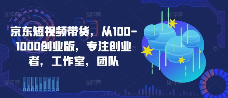 京东短视频带货，从100-1000创业版，专注创业者，工作室，团队——生财有道创业网-资源-项目-副业-兼职-创业-大叔的库-大叔的库