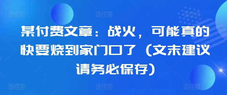 某付费文章：战火，可能真的快要烧到家门口了 (文末建议请务必保存)——生财有道创业项目网-资源-项目-副业-兼职-创业-大叔的库-大叔的库