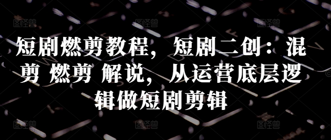 短剧燃剪教程，短剧二创：混剪 燃剪 解说，从运营底层逻辑做短剧剪辑——生财有道创业项目网-资源-项目-副业-兼职-创业-大叔的库-大叔的库