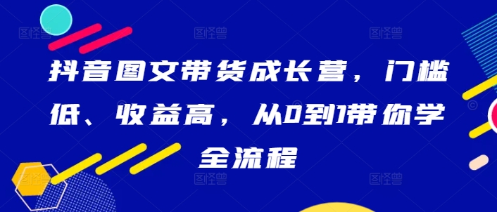 抖音图文带货成长营，门槛低、收益高，从0到1带你学全流程——生财有道创业网-资源-项目-副业-兼职-创业-大叔的库-大叔的库