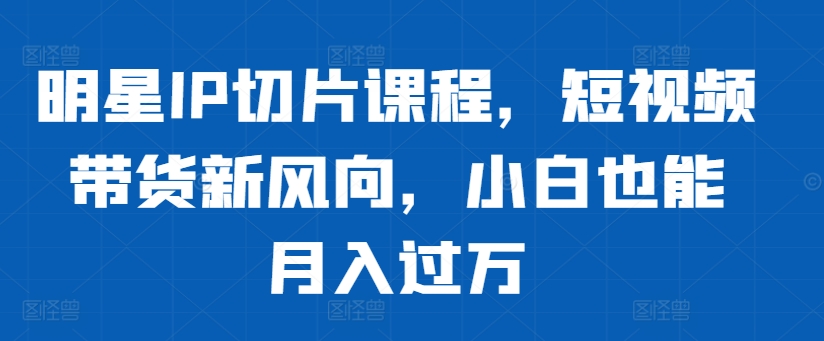 明星IP切片课程，短视频带货新风向，小白也能月入过万——生财有道创业项目网-资源-项目-副业-兼职-创业-大叔的库-大叔的库
