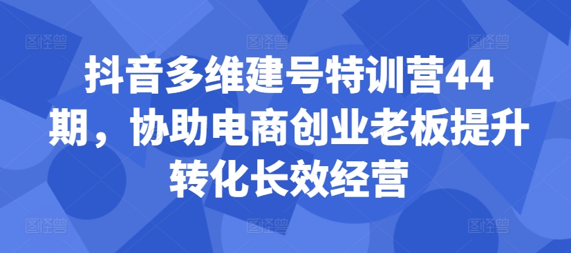 抖音多维建号特训营44期，协助电商创业老板提升转化长效经营——生财有道创业项目网-资源-项目-副业-兼职-创业-大叔的库-大叔的库