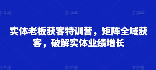 实体老板获客特训营，矩阵全域获客，破解实体业绩增长——生财有道创业项目网-资源-项目-副业-兼职-创业-大叔的库-大叔的库