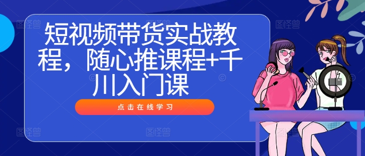 短视频带货实战教程，随心推课程+千川入门课——生财有道创业网-资源-项目-副业-兼职-创业-大叔的库-大叔的库