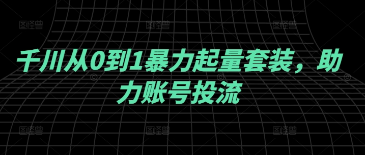 千川从0到1暴力起量套装，助力账号投流——生财有道创业网-资源-项目-副业-兼职-创业-大叔的库-大叔的库