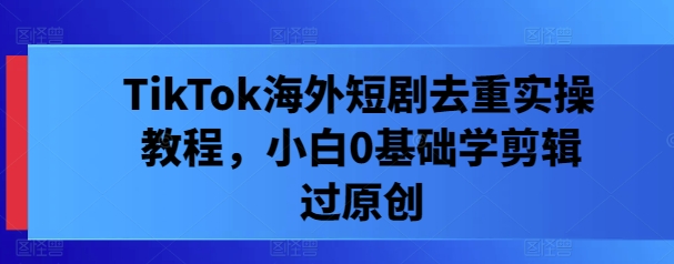 TikTok海外短剧去重实操教程，小白0基础学剪辑过原创——生财有道创业项目网-资源-项目-副业-兼职-创业-大叔的库-大叔的库
