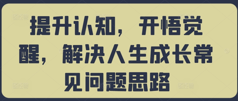 提升认知，开悟觉醒，解决人生成长常见问题思路——生财有道创业项目网-资源-项目-副业-兼职-创业-大叔的库-大叔的库