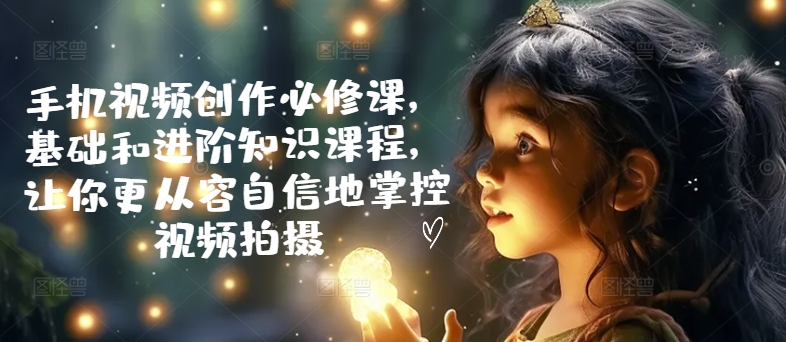 手机视频创作必修课，基础和进阶知识课程，让你更从容自信地掌控视频拍摄——生财有道创业网-资源-项目-副业-兼职-创业-大叔的库-大叔的库