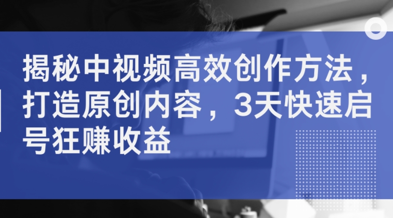 揭秘中视频高效创作方法，打造原创内容，3天快速启号狂赚收益——生财有道创业网-资源-项目-副业-兼职-创业-大叔的库-大叔的库