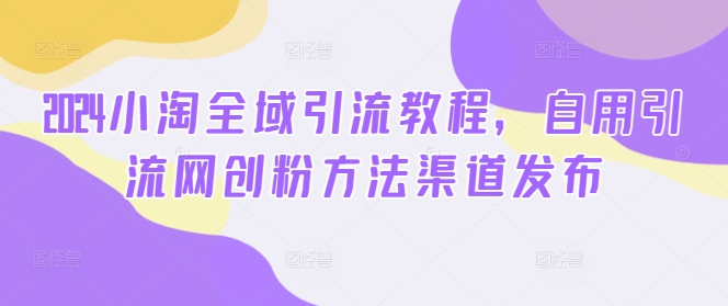 2024小淘全域引流教程，自用引流网创粉方法渠道发布——生财有道创业网-资源-项目-副业-兼职-创业-大叔的库-大叔的库