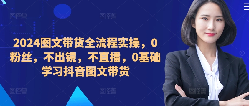​​​​​​2024图文带货全流程实操，0粉丝，不出镜，不直播，0基础学习抖音图文带货——生财有道创业项目网-资源-项目-副业-兼职-创业-大叔的库-大叔的库