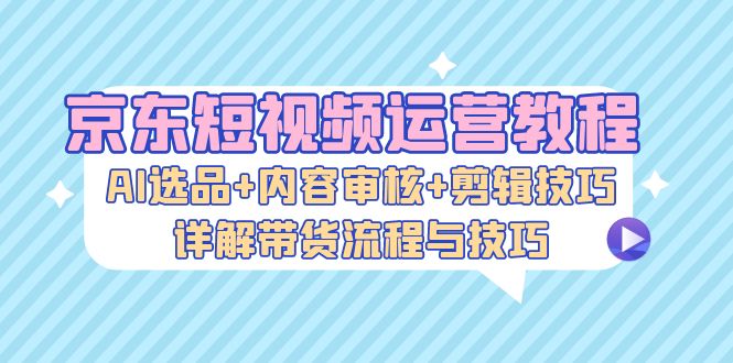 （13044期）京东短视频运营教程：AI选品+内容审核+剪辑技巧，详解带货流程与技巧_生财有道创业项目网-资源-项目-副业-兼职-创业-大叔的库-大叔的库