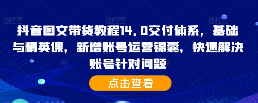 抖音图文带货教程14.0交付体系，基础与精英课，新增账号运营锦囊，快速解决账号针对问题——生财有道创业项目网-资源-项目-副业-兼职-创业-大叔的库-大叔的库