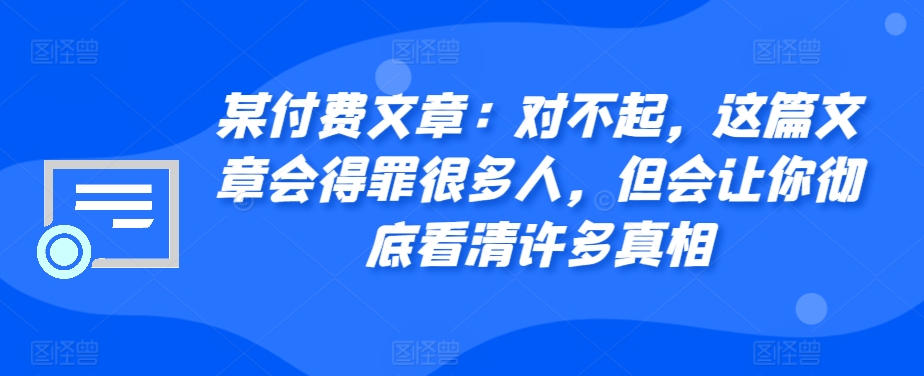 某付费文章：对不起，这篇文章会得罪很多人，但会让你彻底看清许多真相——生财有道创业项目网-资源-项目-副业-兼职-创业-大叔的库-大叔的库