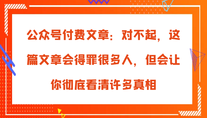 公众号付费文章：对不起，这篇文章会得罪很多人，但会让你彻底看清许多真相_生财有道创业网-资源-项目-副业-兼职-创业-大叔的库-大叔的库