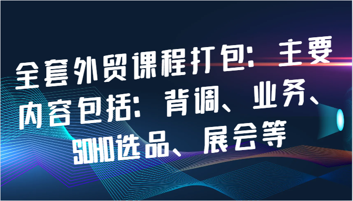 全套外贸课程打包：主要内容包括：背调、业务、SOHO选品、展会等_生财有道创业网-资源-项目-副业-兼职-创业-大叔的库-大叔的库