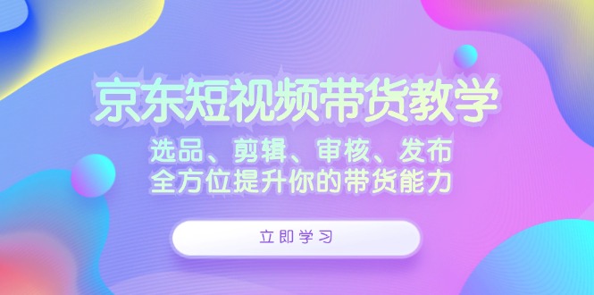 （12573期）京东短视频带货教学：选品、剪辑、审核、发布，全方位提升你的带货能力_生财有道创业网-资源-项目-副业-兼职-创业-大叔的库-大叔的库