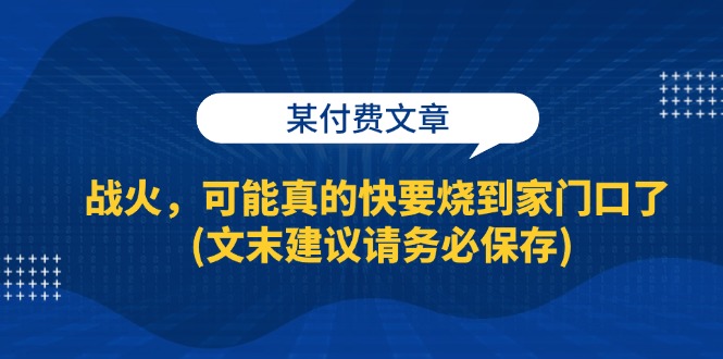 （13008期）某付费文章：战火，可能真的快要烧到家门口了 (文末建议请务必保存)_生财有道创业项目网-资源-项目-副业-兼职-创业-大叔的库-大叔的库