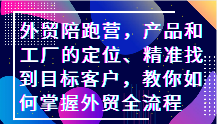 外贸陪跑营，产品和工厂的定位、精准找到目标客户，教你如何掌握外贸全流程_生财有道创业网-资源-项目-副业-兼职-创业-大叔的库-大叔的库