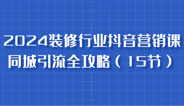 2024装修行业抖音营销课，同城引流全攻略，跟实战家学获客，成为数据驱动的营销专家_生财有道创业网-资源-项目-副业-兼职-创业-大叔的库-大叔的库