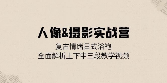 人像摄影实战营：复古情绪日式浴袍，全面解析上下中三段教学视频_生财有道创业网-资源-项目-副业-兼职-创业-大叔的库-大叔的库