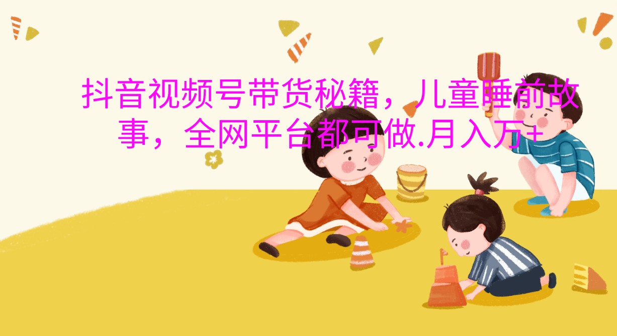 抖音视频号带货秘籍，儿童睡前故事，全网平台都可做.月入万+_生财有道创业网-资源-项目-副业-兼职-创业-大叔的库-大叔的库