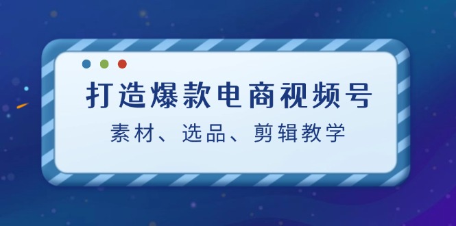 打造爆款电商视频号：素材、选品、剪辑教程_生财有道创业网-资源-项目-副业-兼职-创业-大叔的库-大叔的库