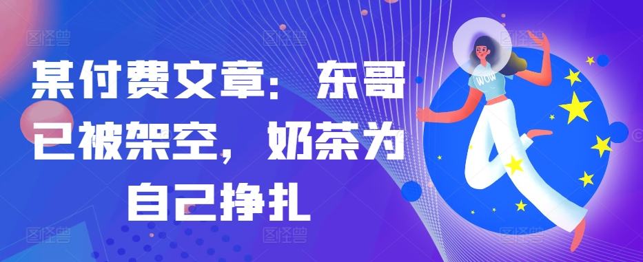 某付费文章：东哥已被架空，奶茶为自己挣扎!!——生财有道创业项目网-资源-项目-副业-兼职-创业-大叔的库-大叔的库