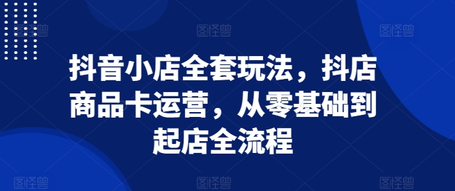抖音小店全套玩法，抖店商品卡运营，从零基础到起店全流程_大叔资源库-大叔资源库-资源-项目-副业-兼职-创业-大叔的库-大叔的库