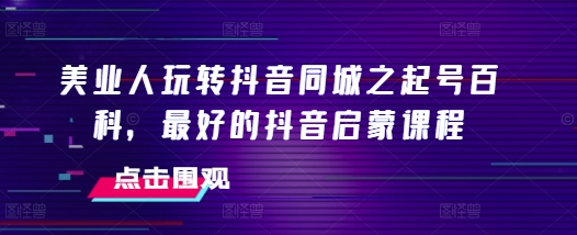 美业人玩转抖音同城之起号百科，最好的抖音启蒙课程_大叔资源库-大叔资源库-资源-项目-副业-兼职-创业-大叔的库-大叔的库