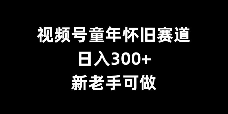 视频号童年怀旧赛道，日入300+，新老手可做【揭秘】_大叔资源库-大叔资源库-资源-项目-副业-兼职-创业-大叔的库-大叔的库