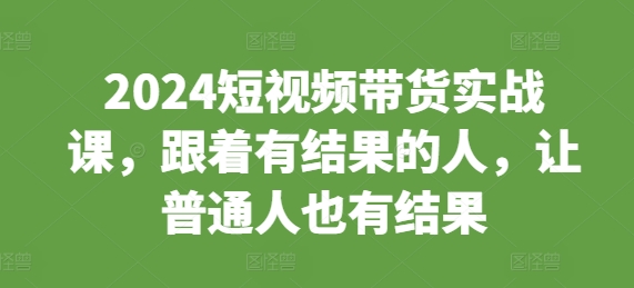 2024短视频带货实战课，跟着有结果的人，让普通人也有结果_大叔资源库-大叔资源库-资源-项目-副业-兼职-创业-大叔的库-大叔的库