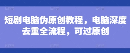 短剧电脑伪原创教程，电脑深度去重全流程，可过原创_大叔资源库-大叔资源库-资源-项目-副业-兼职-创业-大叔的库-大叔的库
