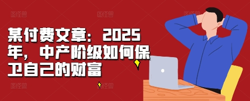 某付费文章：2025年，中产阶级如何保卫自己的财富_大叔资源库-大叔资源库-资源-项目-副业-兼职-创业-大叔的库-大叔的库