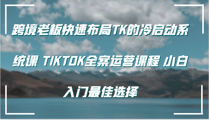 跨境老板快速布局TK的冷启动系统课 TIKTOK全案运营课程 小白入门最佳选择_大叔资源库-大叔资源库-资源-项目-副业-兼职-创业-大叔的库-大叔的库