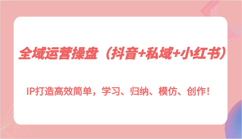 全域运营操盘（抖音+私域+小红书）IP打造高效简单，学习、归纳、模仿、创作！_大叔资源库-大叔资源库-资源-项目-副业-兼职-创业-大叔的库-大叔的库