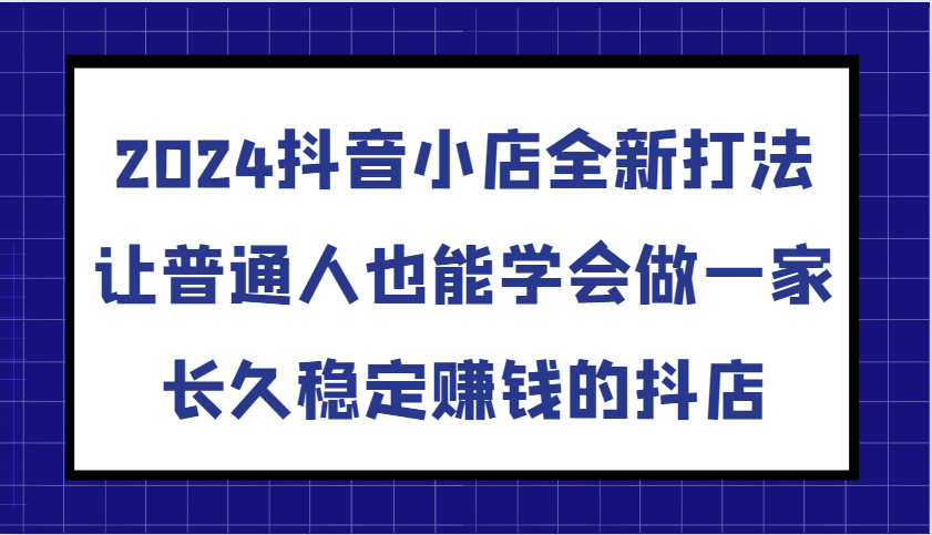 2024抖音小店全新打法，让普通人也能学会做一家长久稳定赚钱的抖店（更新）_大叔资源库-大叔资源库-资源-项目-副业-兼职-创业-大叔的库-大叔的库