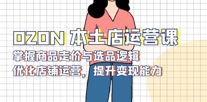 OZON本土店运营课，掌握商品走价与选品逻辑，优化店铺运营，提升变现能力_大叔资源库-大叔资源库-资源-项目-副业-兼职-创业-大叔的库-大叔的库