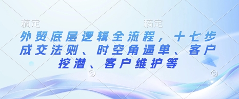 外贸底层逻辑全流程，十七步成交法则、时空角逼单、客户挖潜、客户维护等——大叔资源库创业项目网-大叔资源库-资源-项目-副业-兼职-创业-大叔的库-大叔的库