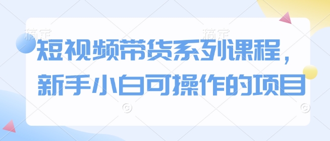 短视频带货系列课程，新手小白可操作的项目——大叔资源库创业项目网-大叔资源库-资源-项目-副业-兼职-创业-大叔的库-大叔的库