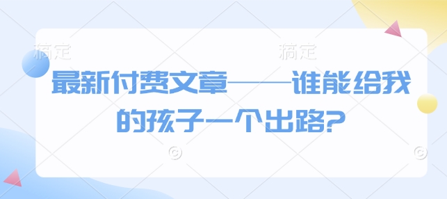 最新付费文章——谁能给我的孩子一个出路?——大叔资源库创业项目网-大叔资源库-资源-项目-副业-兼职-创业-大叔的库-大叔的库