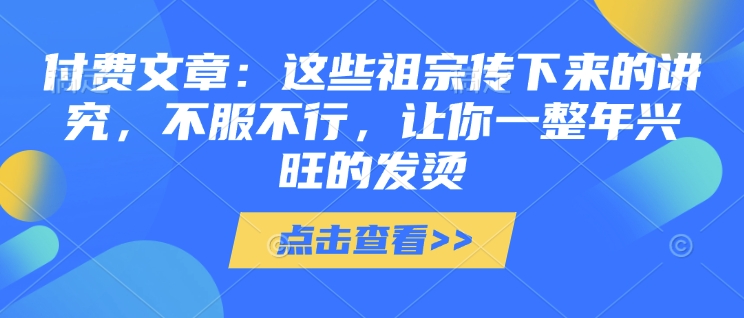 付费文章：这些祖宗传下来的讲究，不服不行，让你一整年兴旺的发烫!(全文收藏)——大叔资源库创业项目网-大叔资源库-资源-项目-副业-兼职-创业-大叔的库-大叔的库